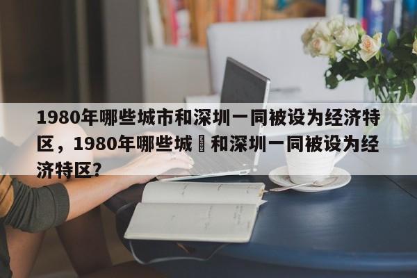 1980年哪些城市和深圳一同被设为经济特区，1980年哪些城巿和深圳一同被设为经济特区？-第1张图片-F7W7攻略网