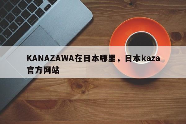 KANAZAWA在日本哪里，日本kaza官方网站
-第1张图片-F7W7攻略网